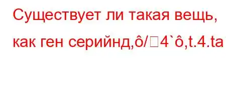 Существует ли такая вещь, как ген серийнд,/4`,t.4.tab